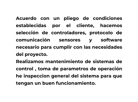 Acuerdo con un pliego de condiciones establecidas por el cliente hacemos selección de controladores protocolo de comunicación sensores y software necesario para cumplir con las necesidades del proyecto Realizamos mantenimiento de sistemas de control toma de parametros de operación he inspeccion general del sistema para que tengan un buen funcionamiento